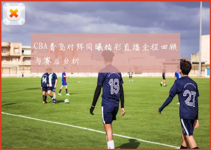 CBA青岛对阵同曦精彩直播全程回顾与赛后分析