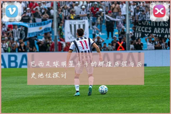 巴西足球明星卡卡的辉煌历程与历史地位探讨