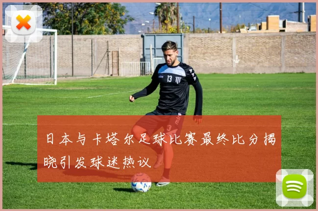日本与卡塔尔足球比赛最终比分揭晓引发球迷热议