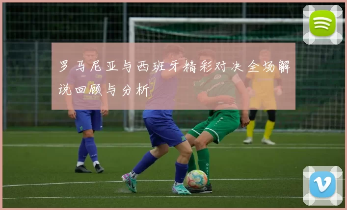 罗马尼亚与西班牙精彩对决全场解说回顾与分析