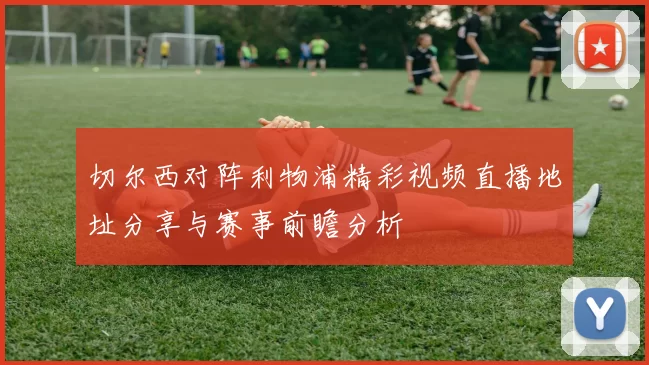 切尔西对阵利物浦精彩视频直播地址分享与赛事前瞻分析