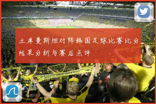 土库曼斯坦对阵韩国足球比赛比分结果分析与赛后点评