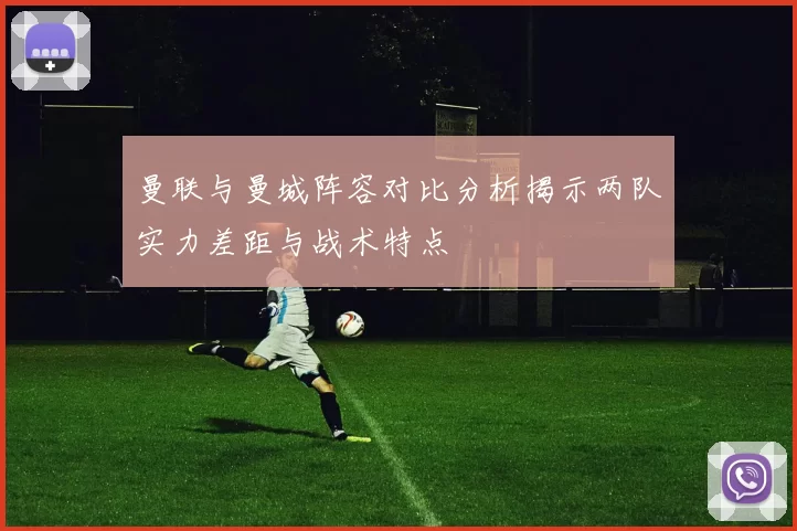 曼联与曼城阵容对比分析揭示两队实力差距与战术特点