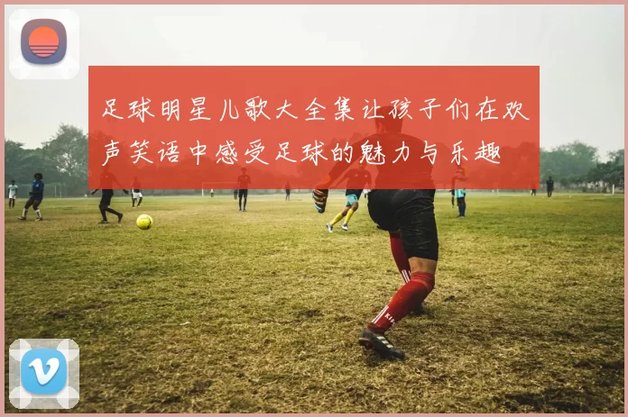足球明星儿歌大全集让孩子们在欢声笑语中感受足球的魅力与乐趣