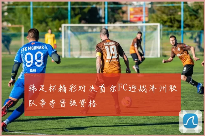 韩足杯精彩对决首尔FC迎战济州联队争夺晋级资格